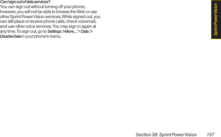 Section 3B: Sprint PowerVision 157Can I sign out of data services?You can sign out without turning off your phone;however, you will not be able to browse the Web oruseother Sprint Power Vision services. While signed out, youcan still place or receive phone calls, check voicemail,and use other voice services. You may sign in again atany time. To sign out, go to Settings &gt; More... &gt; Data &gt;Disable Data in yourphone’s menu.Sprint PowerVision