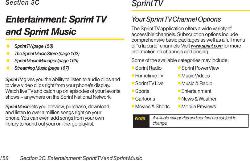 158 Section 3C. Entertainment: Sprint TVand Sprint MusicSection 3CEntertainment: Sprint TVand Sprint MusicࡗSprint TV (page  158)ࡗThe Sprint Music Store (page 162)ࡗSprint Music Manager (page 165)ࡗStreaming Music (page 167)Sprint TV gives you the ability to listen to audio clips andto view video clips right from yourphone’s display.Watch live TV and catch up on episodes of your favoriteshows – anywhere on the Sprint National Network.Sprint Music lets you preview, purchase, download,and listen to over a million songs right on yourphone. You can even add songs from yourownlibrary to round out your on-the-go playlist.Sprint TVYour Sprint TV Channel  OptionsThe Sprint TV application offers a wide variety ofaccessible channels. Subscription options includecomprehensive basic packages as well as a full menuof “a la carte” channels. Visit www.sprint.com for moreinformation on channels and pricing.Some of the available categories may include:ⅷSprint Radio ⅷSprint PowerViewⅷPrimetime TV ⅷMusic VideosⅷSprint TVLive ⅷMusic &amp; RadioⅷSports ⅷEntertainmentⅷCartoons ⅷNews &amp; WeatherⅷMovies &amp; Shorts ⅷMobile PreviewsNote  Available categories and content are subject tochange.