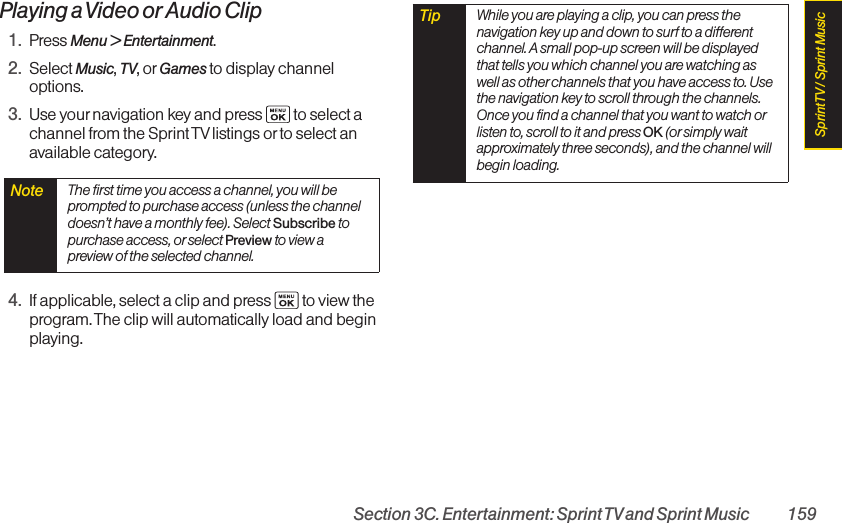 Section 3C. Entertainment: Sprint TVand Sprint Music 159Playing a Video or Audio Clip1. Press Menu &gt; Entertainment.2. Select Music, TV, or Games to display channeloptions.3. Use yournavigation key and press  to select achannel from the Sprint TV listings or to select anavailable category.4. If applicable, select a clip and press  to view theprogram. The clip will automatically load and beginplaying.Tip While you are playing a clip, you can press thenavigation key up and down to surf to a differentchannel. A small pop-up screen will be displayedthat tells you which channel you are watching aswell as other channels that you have access to. Usethe navigation key to scroll through the channels.Once you find a channel that you want to watch orlisten to, scroll to it and press OK (or simply waitapproximately three seconds), and the channel willbegin loading.Note  The first time you access a channel, you will beprompted to purchase access (unless the channeldoesn’t have a monthly fee). Select Subscribe topurchase access, or select Preview to view apreview of the selected channel.Sprint TV / Sprint Music