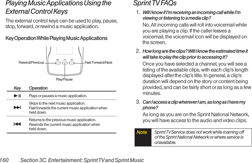 160 Section 3C. Entertainment: Sprint TVand Sprint MusicPlaying Music Applications Using theExternal Control KeysThe external control keys can be used to play, pause,stop, forward, or rewind a music application.KeyOperation While Playing Music ApplicationsKey OperationPlays orpauses a music application.Skips to the next music application.Fast forwards the current music application whenheld down.Returns to the previous music application.Rewinds the current music application whenheld down.Sprint TV FAQs1. Will I know if I’m receiving an incoming call while I’mviewing or listening to a media clip?No. All incoming calls will roll into voicemail whileyou are playing a clip. If the caller leaves avoicemail, the voicemail icon will be displayed onthe screen.2. How long are the clips? Will I know the estimated time itwill take to play the clip prior to accessing it?Once you have selected a channel, you will see alisting of the available clips, with each clip’s lengthdisplayed after the clip’s title. In general, a clip’sduration will depend on the story orcontent beingprovided, and can be fairly short oras long as a fewminutes.3. Can I access a clip wherever I am, as long as I have myphone?As long as you are on the Sprint National Network,you will have access to the audio and video clips.Note  Sprint TVService does not work while roaming offof the Sprint National Network or where service isunavailable.Rewind/Previous Fast Forward/NextPlay/Pause 