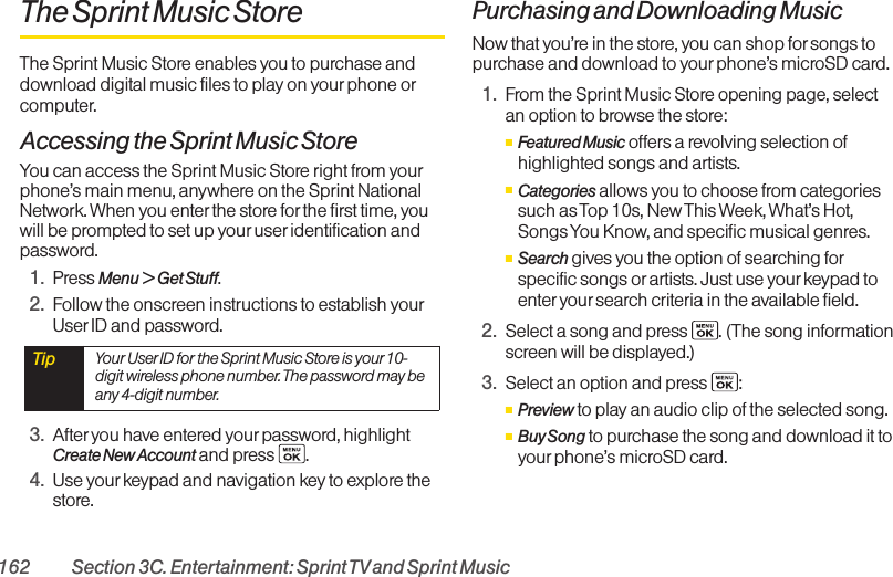 162 Section 3C. Entertainment: Sprint TVand Sprint MusicThe Sprint Music StoreThe Sprint Music Store enables you to purchase anddownload digital music files to play on your phone orcomputer. Accessing the Sprint Music StoreYou can access the Sprint Music Store right from yourphone’s main menu, anywhere on the Sprint NationalNetwork. When you enterthe store forthe first time, youwill be prompted to set up youruser identification andpassword.1. Press Menu &gt; Get Stuff.2. Follow the onscreen instructions to establish yourUser ID and password.3. After you have entered your password, highlightCreate New Account and press  .4. Use yourkeypad and navigation key to explore thestore.Purchasing and Downloading MusicNow that you’re in the store, you can shop forsongs topurchase and download to yourphone’s microSD card. 1. From the Sprint Music Store opening page, selectan option to browse the store:ⅢFeatured Music offers a revolving selection ofhighlighted songs and artists.ⅢCategories allows you to choose from categoriessuch as Top 10s, New This Week, What’s Hot,Songs You Know, and specific musical genres.ⅢSearch gives you the option of searching forspecific songs or artists. Just use your keypad toenter your search criteria in the available field.2. Select a song and press  . (The song informationscreen will be displayed.)3. Select an option and press  :ⅢPreview to play an audio clip of the selected song.ⅢBuy Song to purchase the song and download it toyourphone’s microSD card. Tip  Your User ID for the Sprint Music Store is your10-digit wireless phone number. The password may beany 4-digit number. 