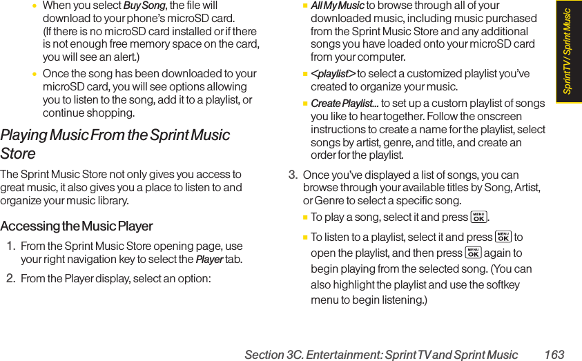 Section 3C. Entertainment: Sprint TVand Sprint Music 163●When you select Buy Song, the file willdownload to yourphone’s microSD card. (If there is no microSD card installed or if thereis not enough free memory space on the card,you will see an alert.)●Once the song has been downloaded to yourmicroSD card, you will see options allowingyou to listen to the song, add it to a playlist, orcontinue shopping.Playing Music From the Sprint MusicStoreThe Sprint Music Store not only gives you access togreat music, it also gives you a place to listen to andorganize your music library.Accessing the Music Player1. From the Sprint Music Store opening page, useyourright navigation key to select the Player tab.2. From the Player display, select an option:ⅢAll My Music to browse through all of yourdownloaded music, including music purchasedfrom the Sprint Music Store and any additionalsongs you have loaded onto your microSD cardfrom yourcomputer.Ⅲ&lt;playlist&gt; to select a customized playlist you’vecreated to organize your music.ⅢCreate Playlist... to set up a custom playlist of songsyou like to hear together. Follow the onscreeninstructions to create a name for the playlist, selectsongs by artist, genre, and title, and create anorder forthe playlist.3. Once you’ve displayed a list of songs, you canbrowse through youravailable titles by Song, Artist,or Genre to select a specific song. ⅢTo play a song, select it and press  .ⅢTo listen to a playlist, select it and press  toopen the playlist, and then press  again tobegin playing from the selected song. (You canalso highlight the playlist and use the softkeymenu to begin listening.)Sprint TV / Sprint Music
