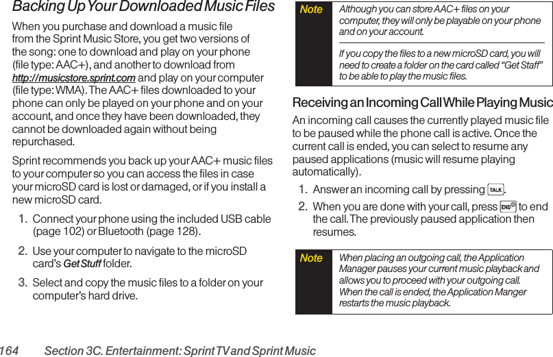 164 Section 3C. Entertainment: Sprint TVand Sprint MusicBacking Up Your Downloaded Music FilesWhen you purchase and download a music file from the Sprint Music Store, you get two versions of the song: one to download and play on your phone (file type: AAC+), and another to download fromhttp://musicstore.sprint.com and play on your computer(file type: WMA). The AAC+ files downloaded to yourphone can only be played on your phone and on youraccount, and once they have been downloaded, theycannot be downloaded again without beingrepurchased. Sprint recommends you back up yourAAC+ music filesto yourcomputer so you can access the files in caseyourmicroSD card is lost or damaged, or if you install anew microSD card.1. Connect yourphone using the included USB cable(page 102) orBluetooth (page 128).2. Use yourcomputer to navigate to the microSDcard’s Get Stuff folder.3. Select and copy the music files to a folderon yourcomputer’s hard drive.Receiving an Incoming Call While Playing MusicAn incoming call causes the currently played music fileto be paused while the phone call is active. Once thecurrent call is ended, you can select to resume anypaused applications (music will resume playingautomatically).1. Answer an incoming call by pressing  .2. When you are done with your call, press  to endthe call. The previously paused application thenresumes.Note  When placing an outgoing call, the ApplicationManager pauses your current music playback andallows you to proceed with your outgoing call.When the call is ended, the Application Mangerrestarts the music playback.Note  Although you can store AAC+ files on yourcomputer, they will only be playable on your phoneand on your account. If you copy the files to a new microSD card, you willneed to create a folder on the card called “Get Staff”to be able to play the music files.