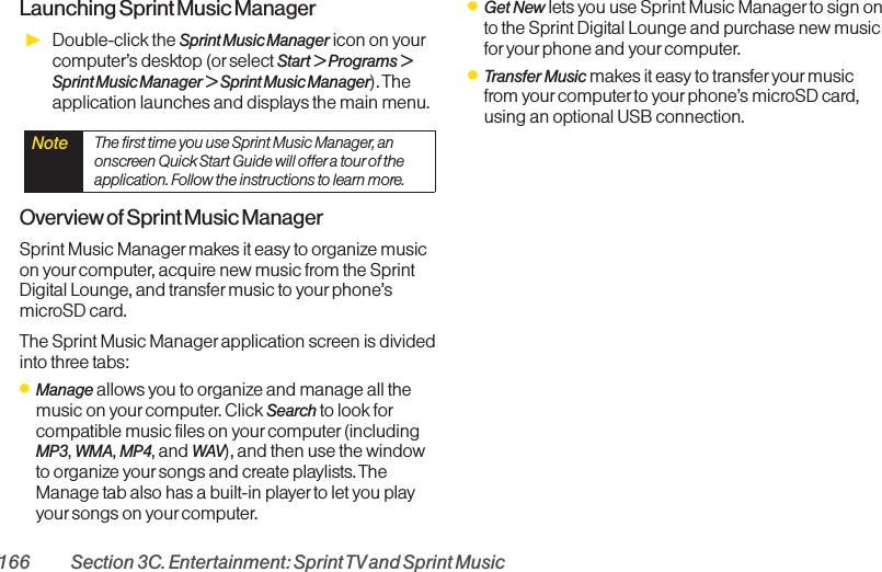 166 Section 3C. Entertainment: Sprint TVand Sprint MusicLaunching Sprint Music ManagerᮣDouble-click the Sprint Music Manager icon on yourcomputer’s desktop (orselect Start &gt; Programs &gt;Sprint Music Manager &gt; Sprint Music Manager). Theapplication launches and displays the main menu.Overview of Sprint Music ManagerSprint Music Manager makes it easy to organize musicon yourcomputer, acquire new music from the SprintDigital Lounge, and transfermusic to your phone’smicroSD card. The Sprint Music Manager application screen is dividedinto three tabs:ⅷManage allows you to organize and manage all themusic on yourcomputer. Click Search to look forcompatible music files on yourcomputer (includingMP3, WMA, MP4, and WAV), and then use the windowto organize your songs and create playlists. TheManage tab also has a built-in player to let you playyoursongs on your computer.ⅷGet New lets you use Sprint Music Managerto sign onto the Sprint Digital Lounge and purchase new musicfor your phone and yourcomputer.ⅷTransfer Music makes it easy to transferyour musicfrom yourcomputer to your phone’s microSD card,using an optional USB connection.Note  The first time you use Sprint Music Manager, anonscreen Quick Start Guide will offera tourof theapplication. Follow the instructions to learn more.