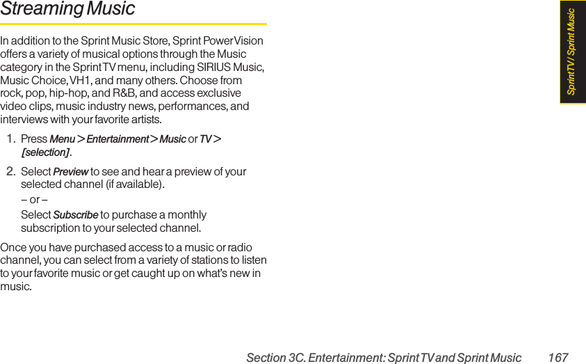 Section 3C. Entertainment: Sprint TVand Sprint Music 167Streaming MusicIn addition to the Sprint Music Store, Sprint PowerVisionoffers a variety of musical options through the Musiccategory in the Sprint TV menu, including SIRIUS Music,Music Choice, VH1, and many others. Choose fromrock, pop, hip-hop, and R&amp;B, and access exclusivevideo clips, music industry news, performances, andinterviews with yourfavorite artists.1. Press Menu &gt; Entertainment &gt; Music or TV &gt;[selection].2. Select Preview to see and hear a preview of yourselected channel (if available).–or–Select Subscribe to purchase a monthlysubscription to yourselected channel.Once you have purchased access to a music orradiochannel, you can select from a variety of stations to listento yourfavorite music or get caught up on what’s new inmusic.Sprint TV / Sprint Music