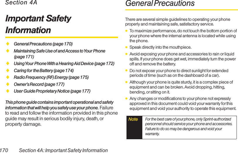 170 Section 4A: Important Safety InformationSection 4AImportant SafetyInformationࡗGeneral Precautions (page 170)ࡗMaintaining Safe Use of and Access to Your Phone (page 171)ࡗUsing Your Phone With a Hearing Aid Device (page 172)ࡗCaring for the Battery (page 174)ࡗRadio Frequency (RF) Energy(page 175)ࡗOwner’s Record (page 177)ࡗUser Guide Proprietary Notice (page 177)This phone guide contains important operational and safetyinformation that will help you safely use your phone. Failureto read and follow the information provided in this phoneguide may result in serious bodily injury, death, orproperty damage.General PrecautionsThere are several simple guidelines to operating your phoneproperly and maintaining safe, satisfactory service.ⅷTo maximize performance, do not touch the bottom portion ofyourphone where the internal antenna is located while usingthe phone.ⅷSpeak directly into the mouthpiece.ⅷAvoid exposing your phone and accessories to rain or liquidspills. If yourphone does get wet, immediately turn the poweroff and remove the battery. ⅷDo not expose your phone to direct sunlight forextendedperiods of time (such as on the dashboard of a car). ⅷAlthough yourphone is quite sturdy, it is a complex piece ofequipment and can be broken. Avoid dropping, hitting,bending, or sitting on it. ⅷAny changes ormodifications to yourphone not expresslyapproved in this document could void your warranty for thisequipment and void your authority to operate this equipment. Note  For the best care of your phone, only Sprint-authorizedpersonnel should service your phone and accessories.Failure to do so may be dangerous and void yourwarranty.