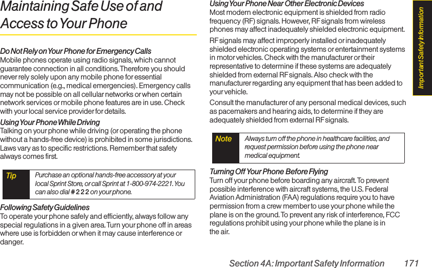 Section 4A: Important Safety Information 171Maintaining Safe Use of andAccess to Your PhoneDo Not Rely on Your Phone for Emergency CallsMobile phones operate using radio signals, which cannotguarantee connection in all conditions. Therefore you shouldnever rely solely upon any mobile phone for essentialcommunication (e.g., medical emergencies). Emergency callsmay not be possible on all cellularnetworks or when certainnetwork services or mobile phone features are in use. Checkwith yourlocal service providerfor details.Using Your Phone  While DrivingTalking on your phone while driving (or operating the phonewithout a hands-free device) is prohibited in some jurisdictions.Laws vary as to specific restrictions. Remember that safetyalways comes first.Following Safety GuidelinesTo operate your phone safely and efficiently, always follow anyspecial regulations in a given area. Turn your phone off in areaswhere use is forbidden or when it may cause interference ordanger.Using Your Phone Near Other Electronic DevicesMost modern electronic equipment is shielded from radiofrequency (RF) signals. However, RF signals from wirelessphones may affect inadequately shielded electronic equipment.RF signals may affect improperly installed orinadequatelyshielded electronic operating systems orentertainment systemsin motor vehicles. Check with the manufacturer or theirrepresentative to determine if these systems are adequatelyshielded from external RFsignals. Also check with themanufacturer regarding any equipment that has been added toyour vehicle.Consult the manufacturer of any personal medical devices, suchas pacemakers and hearing aids, to determine if they areadequately shielded from external RFsignals.Turning Off Your Phone Before FlyingTurn off your phone before boarding any aircraft. To preventpossible interference with aircraft systems, the U.S. FederalAviation Administration (FAA) regulations require you to havepermission from a crew memberto use yourphone while theplane is on the ground. To prevent any risk of interference, FCCregulations prohibit using your phone while the plane is in the air.Note  Always turn off the phone in healthcare facilities, andrequest permission before using the phone nearmedical equipment.Tip  Purchase an optional hands-free accessory at yourlocal Sprint Store, or call Sprint at 1-800-974-2221. Youcan also dial # 2 2 2 on your phone.Important Safety Information