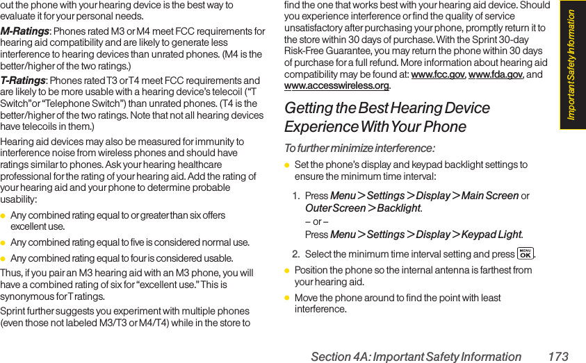 Section 4A: Important Safety Information 173out the phone with yourhearing device is the best way toevaluate it for your personal needs.M-Ratings: Phones rated M3 orM4 meet FCC requirements forhearing aid compatibility and are likely to generate lessinterference to hearing devices than unrated phones. (M4 is thebetter/higher of the two ratings.)T-Ratings: Phones rated T3 orT4 meet FCC requirements andare likely to be more usable with a hearing device’s telecoil (“TSwitch”or “Telephone Switch”) than unrated phones. (T4 is thebetter/higher of the two ratings. Note that not all hearing deviceshave telecoils in them.)Hearing aid devices may also be measured for immunity tointerference noise from wireless phones and should haveratings similarto phones. Ask your hearing healthcareprofessional for the rating of yourhearing aid. Add the rating ofyour hearing aid and your phone to determine probableusability:ⅷAny combined rating equal to or greater than six offers excellent use.ⅷAny combined rating equal to five is considered normal use.ⅷAny combined rating equal to four is considered usable.Thus, if you pairan M3 hearing aid with an M3 phone, you willhave a combined rating of six for“excellent use.” This issynonymous forT ratings.Sprint further suggests you experiment with multiple phones(even those not labeled M3/T3 or M4/T4) while in the store tofind the one that works best with yourhearing aid device. Shouldyou experience interference or find the quality of serviceunsatisfactory after purchasing your phone, promptly return it tothe store within 30 days of purchase. With the Sprint 30-dayRisk-Free Guarantee, you may return the phone within 30 daysof purchase for a full refund. More information about hearing aidcompatibility may be found at: www.fcc.gov, www.fda.gov, andwww.accesswireless.org.Getting the Best Hearing DeviceExperience With Your PhoneTo further minimize interference:ⅷSet the phone’s display and keypad backlight settings toensure the minimum time interval:1. Press Menu &gt; Settings &gt; Display &gt; Main Screen orOuterScreen &gt; Backlight.–or–Press Menu &gt; Settings &gt; Display &gt; Keypad Light.2. Select the minimum time interval setting and press .ⅷPosition the phone so the internal antenna is farthest fromyour hearing aid.ⅷMove the phone around to find the point with leastinterference.Important Safety Information
