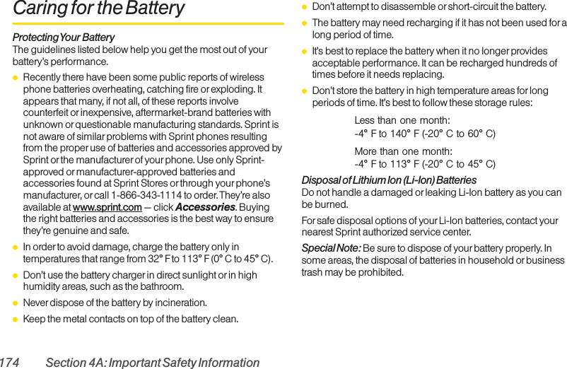 174 Section 4A: Important Safety InformationCaring for the BatteryProtecting Your BatteryThe guidelines listed below help you get the most out of yourbattery’s performance.ⅷRecently there have been some public reports of wirelessphone batteries overheating, catching fire or exploding. Itappears that many, if not all, of these reports involvecounterfeit or inexpensive, aftermarket-brand batteries withunknown or questionable manufacturing standards. Sprint isnot aware of similar problems with Sprint phones resultingfrom the properuse of batteries and accessories approved bySprint or the manufacturerof yourphone. Use only Sprint-approved ormanufacturer-approved batteries andaccessories found at Sprint Stores or through yourphone’smanufacturer, or call 1-866-343-1114 to order. They’re alsoavailable at www.sprint.com — click Accessories. Buyingthe right batteries and accessories is the best way to ensurethey’re genuine and safe.ⅷIn order to avoid damage, charge the battery only intemperatures that range from 32° F to 113° F (0° C to 45° C).ⅷDon’t use the battery charger in direct sunlight orin highhumidity areas, such as the bathroom.ⅷNever dispose of the battery by incineration.ⅷKeep the metal contacts on top of the battery clean.ⅷDon’t attempt to disassemble or short-circuit the battery.ⅷThe battery may need recharging if it has not been used foralong period of time.ⅷIt’s best to replace the battery when it no longerprovidesacceptable performance. It can be recharged hundreds oftimes before it needs replacing.ⅷDon’t store the battery in high temperature areas for longperiods of time. It’s best to follow these storage rules:Less than one month:-4° F to 140° F (-20° C to 60° C)More than one month:-4° F to 113° F (-20° C to 45° C)Disposal of Lithium Ion (Li-Ion) BatteriesDo not handle a damaged or leaking Li-Ion battery as you canbe burned.For safe disposal options of your Li-Ion batteries, contact yournearest Sprint authorized service center.Special Note: Be sure to dispose of your battery properly. Insome areas, the disposal of batteries in household or businesstrash may be prohibited.