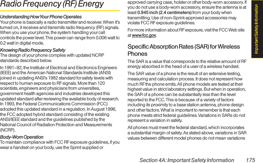 Section 4A: Important Safety Information 175Radio Frequency (RF)EnergyUnderstanding How Your Phone OperatesYour phone is basically a radio transmitter and receiver. When it’sturned on, it receives and transmits radio frequency (RF) signals.When you use your phone, the system handling your callcontrols the power level. This power can range from 0.006 watt to0.2 watt in digital mode.Knowing Radio Frequency SafetyThe design of yourphone complies with updated NCRPstandards described below.In 1991–92, the Institute of Electrical and Electronics Engineers(IEEE) and the American National Standards Institute (ANSI)joined in updating ANSI’s 1982 standard for safety levels withrespect to human exposure to RF signals. More than 120scientists, engineers and physicians from universities,government health agencies and industries developed thisupdated standard after reviewing the available body of research.In 1993, the Federal Communications Commission (FCC)adopted this updated standard in a regulation. In August 1996,the FCC adopted hybrid standard consisting of the existingANSI/IEEE standard and the guidelines published by theNational Council of Radiation Protection and Measurements(NCRP).Body-Worn OperationTo maintain compliance with FCC RF exposure guidelines, if youwear a handset on your body, use the Sprint supplied orapproved carrying case, holsteror otherbody-worn accessory. Ifyou do not use a body-worn accessory, ensure the antenna is atleast 0.945 inch (2.4 centimeters) from your body whentransmitting. Use of non-Sprint-approved accessories mayviolate FCC RF exposure guidelines. Formore information about RF exposure, visit the FCC Web siteat www.fcc.gov. Specific Absorption Rates (SAR)for WirelessPhonesThe SAR is a value that corresponds to the relative amount of RFenergy absorbed in the head of a userof a wireless handset.The SAR value of a phone is the result of an extensive testing,measuring and calculation process. It does not represent howmuch RF the phone emits. All phone models are tested at theirhighest value in strict laboratory settings. But when in operation,the SAR of a phone can be substantially less than the levelreported to the FCC. This is because of a variety of factorsincluding its proximity to a base station antenna, phone designand other factors. What is important to remember is that eachphone meets strict federal guidelines. Variations in SARs do notrepresent a variation in safety. All phones must meet the federal standard, which incorporatesa substantial margin of safety. As stated above, variations in SARvalues between different model phones do not mean variationsImportant Safety Information