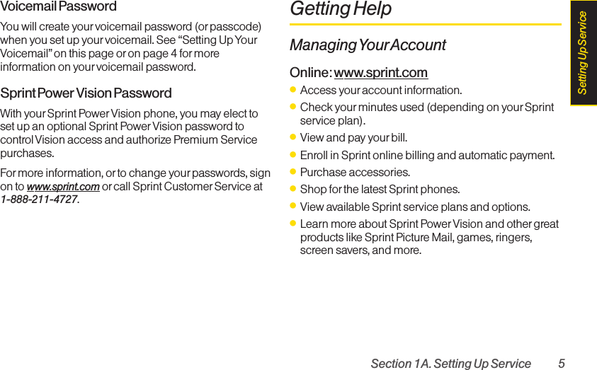 Section 1A. Setting Up Service 5Voicemail PasswordYou will create your voicemail password (or passcode)when you set up your voicemail. See “Setting Up YourVoicemail” on this page or on page 4 for moreinformation on yourvoicemail password.Sprint Power Vision PasswordWith yourSprint Power Vision phone, you may elect toset up an optional Sprint Power Vision password tocontrol Vision access and authorize Premium Servicepurchases.Formore information, orto change your passwords, sign on to www.sprint.com or call Sprint Customer Service at 1-888-211-4727.Getting HelpManaging YourAccountOnline: www.sprint.comⅷAccess youraccount information.ⅷCheck yourminutes used (depending on your Sprintservice plan).ⅷView and pay your bill.ⅷEnroll in Sprint online billing and automatic payment.ⅷPurchase accessories.ⅷShop for the latest Sprint phones.ⅷView available Sprint service plans and options.ⅷLearn moreabout Sprint Power Vision and othergreatproducts likeSprint Picture Mail, games, ringers,screen savers, and more.Setting Up Service
