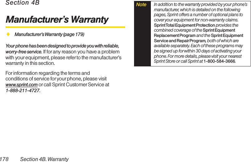 178 Section 4B. WarrantySection 4BManufacturer’s WarrantyࡗManufacturer’s Warranty (page 179)Your phone has been designed to provide you with reliable,worry-free service. If for any reason you have a problemwith yourequipment, please referto the manufacturer’swarranty in this section.Forinformation regarding the terms andconditions of service for your phone, please visitwww.sprint.com or call Sprint Customer Service at 1-888-211-4727.Note  In addition to the warranty provided by your phone’smanufacturer, which is detailed on the followingpages, Sprint offers a number of optional plans tocover your equipment for non-warranty claims.Sprint Total Equipment Protection provides thecombined coverage of the Sprint EquipmentReplacement Program and the Sprint EquipmentService and Repair Program, both of which areavailable separately. Each of these programs maybe signed up for within 30 days of activating yourphone. For more details, please visit your nearestSprint Store or call Sprint at 1-800-584-3666.