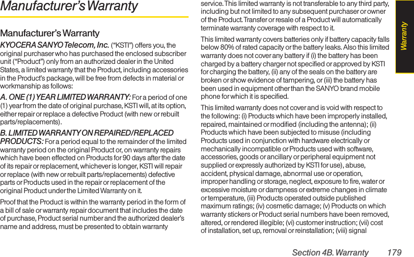 Section 4B. Warranty 179Manufacturer’s WarrantyManufacturer’s WarrantyKYOCERA SANYO Telecom, Inc.  (“KSTI”) offers you, theoriginal purchaser who has purchased the enclosed subscriberunit (“Product”) only from an authorized dealer in the UnitedStates, a limited warranty that the Product, including accessoriesin the Product’s package, will be free from defects in material orworkmanship as follows:A. ONE (1)YEAR LIMITED WARRANTY: Fora period of one(1) year from the date of original purchase, KSTI will, at its option,either repairor replace a defective Product (with new orrebuiltparts/replacements).B. LIMITED WARRANTYON REPAIRED/REPLACEDPRODUCTS: For a period equal to the remainder of the limitedwarranty period on the original Product or, on warranty repairswhich have been effected on Products for 90 days after the dateof its repair or replacement, whichever is longer, KSTI will repairor replace (with new orrebuilt parts/replacements) defectiveparts or Products used in the repair orreplacement of theoriginal Product under the Limited Warranty on it.Proof that the Product is within the warranty period in the form ofa bill of sale or warranty repair document that includes the dateof purchase, Product serial numberand the authorized dealer’sname and address, must be presented to obtain warrantyservice. This limited warranty is not transferable to any third party,including but not limited to any subsequent purchaser orownerof the Product. Transfer or resale of a Product will automaticallyterminate warranty coverage with respect to it.This limited warranty covers batteries only if battery capacity fallsbelow 80% of rated capacity orthe battery leaks. Also this limitedwarranty does not coverany battery if (i) the battery has beencharged by a battery charger not specified or approved by KSTIfor charging the battery, (ii) any of the seals on the battery arebroken orshow evidence of tampering, or(iii) the battery hasbeen used in equipment other than the SANYO brand mobilephone for which it is specified.This limited warranty does not cover and is void with respect tothe following: (i) Products which have been improperly installed,repaired, maintained ormodified (including the antenna); (ii)Products which have been subjected to misuse (includingProducts used in conjunction with hardware electrically ormechanically incompatible or Products used with software,accessories, goods or ancillary or peripheral equipment notsupplied or expressly authorized by KSTI for use), abuse,accident, physical damage, abnormal use oroperation,improper handling or storage, neglect, exposure to fire, waterorexcessive moisture ordampness or extreme changes in climateor temperature, (iii) Products operated outside publishedmaximum ratings; (iv) cosmetic damage; (v) Products on whichwarranty stickers or Product serial numbers have been removed,altered, or rendered illegible; (vi) customerinstruction; (vii) costof installation, set up, removal orreinstallation; (viii) signalWarranty