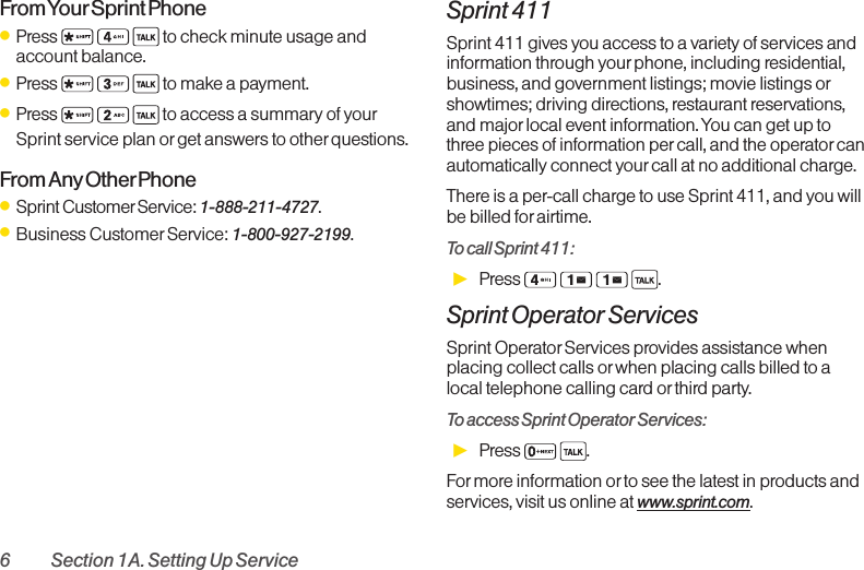 6 Section 1A. Setting Up ServiceFrom Your Sprint  PhoneⅷPress  to check minute usage andaccount balance.ⅷPress  to make a payment.ⅷPress  to access a summary of yourSprint service plan or get answers to otherquestions.From Any OtherPhoneⅷSprint CustomerService: 1-888-211-4727.ⅷBusiness Customer Service: 1-800-927-2199.Sprint 411Sprint 411 gives you access to a variety of services andinformation through yourphone, including residential,business, and government listings; movie listings orshowtimes; driving directions, restaurant reservations,and major local event information. You can get up tothree pieces of information per call, and the operator canautomatically connect yourcall at no additional charge.There is a per-call charge to use Sprint 411, and you willbe billed for airtime.To call Sprint 411:ᮣPress .Sprint Operator ServicesSprint OperatorServices provides assistance whenplacing collect calls or when placing calls billed to alocal telephone calling cardor thirdparty.Toaccess Sprint Operator Services:ᮣPress  .Formore information orto see the latest in products andservices, visit us online at www.sprint.com.