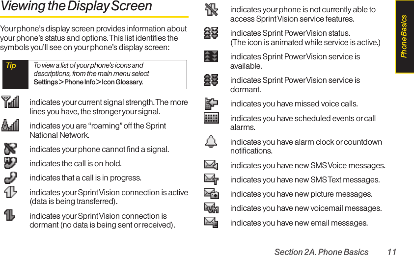 Section 2A. Phone Basics 11Viewing the Display ScreenYour phone’s display screen provides information aboutyourphone’s status and options. This list identifies thesymbols you’ll see on your phone’s display screen:indicates yourcurrent signal strength. The morelines you have, the stronger your signal.indicates you are “roaming”off the SprintNational Network.indicates yourphone cannot find a signal.indicates the call is on hold.indicates that a call is in progress.indicates yourSprint Vision connection is active(data is being transferred).indicates yourSprint Vision connection isdormant (no data is being sent or received).indicates yourphone is not currently able toaccess Sprint Vision service features.indicates Sprint PowerVision status. (The icon is animated while service is active.)indicates Sprint PowerVision service isavailable.indicates Sprint PowerVision service isdormant.indicates you have missed voice calls.indicates you have scheduled events or callalarms.indicates you have alarm clock or countdownnotifications.indicates you have new SMS Voice messages.indicates you have new SMS Text messages.indicates you have new picture messages.indicates you have new voicemail messages.indicates you have new email messages.Tip  To view a list of your phone’s icons anddescriptions, from the main menu select Settings &gt; Phone Info &gt; Icon Glossary.Phone Basics