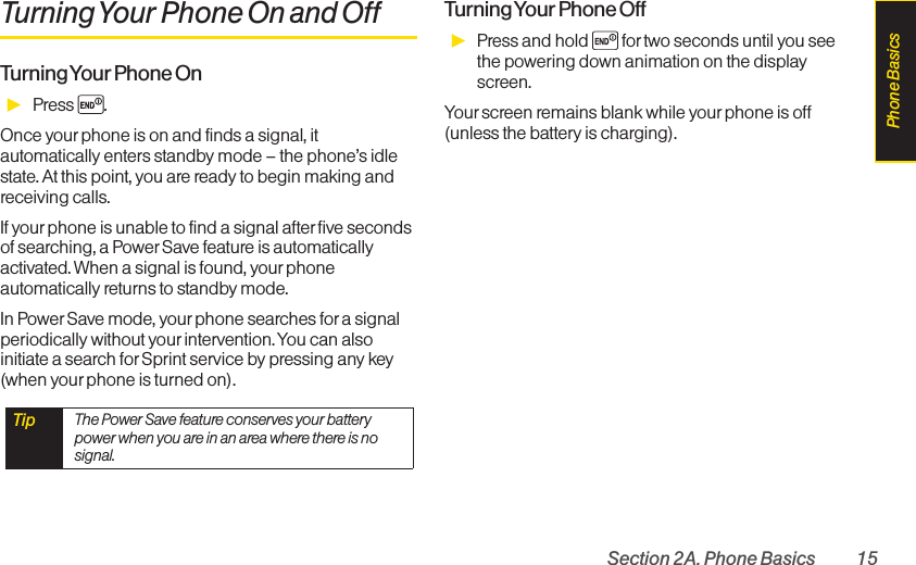 Section 2A. Phone Basics 15Turning Your Phone On and OffTurning Your Phone  OnᮣPress .Once yourphone is on and finds a signal, itautomatically enters standby mode – the phone’s idlestate. At this point, you are ready to begin making andreceiving calls.If yourphone is unable to find a signal afterfive secondsof searching, a PowerSave feature is automaticallyactivated. When a signal is found, your phoneautomatically returns to standby mode.In PowerSave mode, yourphone searches fora signalperiodically without yourintervention. You can alsoinitiate a search for Sprint service by pressing any key(when yourphone is turned on).Turning Your Phone  OffᮣPress and hold  for two seconds until you seethe powering down animation on the displayscreen.Your screen remains blank while your phone is off(unless the battery is charging).Tip The Power Save featureconserves your batterypower when you are in an area where there is nosignal.Phone Basics
