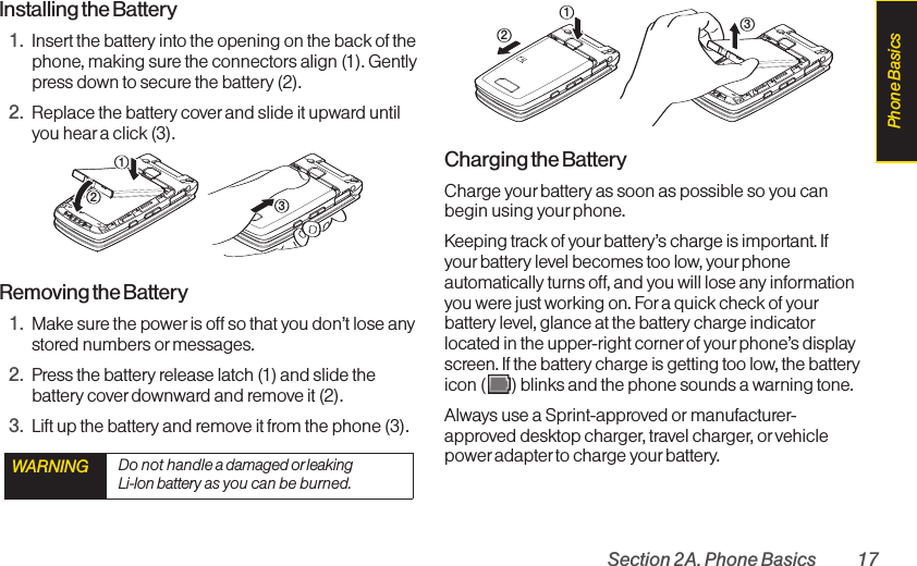 Section 2A. Phone Basics 17Installing the Battery1. Insert the battery into the opening on the back of thephone, making sure the connectors align (1). Gentlypress down to secure the battery (2).2. Replace the battery coverand slide it upward untilyou heara click (3). Removing the Battery1. Make sure the power is off so that you don’t lose anystored numbers or messages.2. Press the battery release latch (1) and slide thebattery cover downwardand remove it (2).3. Lift up the battery and remove it from the phone (3).Charging the BatteryCharge your battery as soon as possible so you canbegin using your phone.Keeping track of your battery’s charge is important. Ifyourbattery level becomes too low, yourphoneautomatically turns off, and you will lose any informationyou were just working on. For a quick check of yourbattery level, glance at the battery charge indicatorlocated in the upper-right corner of your phone’s displayscreen. If the battery charge is getting too low, the batteryicon ( ) blinks and the phone sounds a warning tone.Always use a Sprint-approved or manufacturer-approved desktop charger, travel charger, or vehiclepower adapterto charge your battery.321WARNING Do not handle a damaged or leaking Li-Ion battery as you can be burned.321Phone Basics