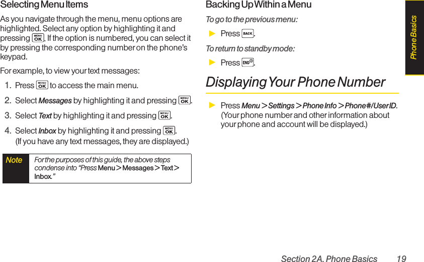 Section 2A. Phone Basics 19Selecting Menu ItemsAs you navigate through the menu, menu options arehighlighted. Select any option by highlighting it andpressing  .If the option is numbered, you can select itby pressing the corresponding numberon the phone’skeypad.Forexample, to view your text messages:1. Press  to access the main menu.2. Select Messages by highlighting it and pressing  .3. Select Text byhighlighting it and pressing  .4. Select Inbox by highlighting it and pressing  . (If you have any text messages, they are displayed.)Backing Up Within a MenuTo go to the previous menu: ᮣPress .To return to standby mode:ᮣPress .DisplayingYour Phone NumberᮣPress Menu &gt; Settings &gt; Phone Info &gt; Phone#/User ID.(Your phone number and other information aboutyourphone and account will be displayed.)Note  For the purposes of this guide, the above stepscondense into “Press Menu &gt; Messages &gt; Text &gt;Inbox.”Phone Basics