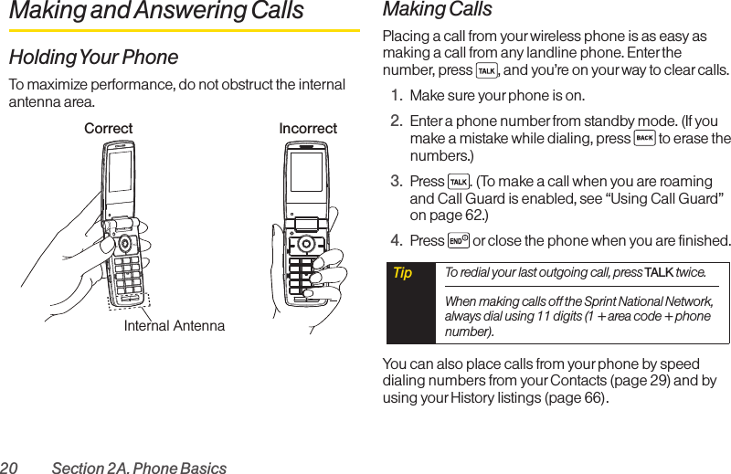 20 Section 2A. Phone BasicsMaking and Answering CallsHolding Your PhoneTo maximize performance, do not obstruct the internalantenna area.Making CallsPlacing a call from yourwireless phone is as easy asmaking a call from any landline phone. Enterthenumber, press  , and you’re on your way to clearcalls.1. Makesure your phone is on.2. Enter a phone numberfrom standby mode. (If youmake a mistake while dialing, press  to erase thenumbers.)3. Press  . (To make a call when you are roamingand Call Guardis enabled, see “Using Call Guard”on page 62.)4. Press  or close the phone when you are finished.You can also place calls from your phone by speeddialing numbers from yourContacts (page 29) and byusing yourHistory listings (page 66). Tip  To redial your last outgoing call, press TALK twice.When making calls off the Sprint National Network,always dial using 11 digits (1+area code + phonenumber).Correct IncorrectInternal Antenna