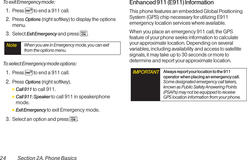 24 Section 2A. Phone BasicsTo exit Emergency mode:1. Press  to end a 911 call.2. Press Options (right softkey) to display the optionsmenu.3. Select Exit Emergency and press  .To select Emergency mode options:1. Press  to end a 911 call.2. Press Options (right softkey).ⅢCall 911 to call 911.ⅢCall 911: Speaker to call 911 in speakerphonemode.ⅢExit Emergency to exit Emergency mode.3. Select an option and press  .Enhanced 911 (E911) InformationThis phone features an embedded Global PositioningSystem (GPS) chip necessary forutilizing E911emergency location services where available. When you place an emergency 911 call, the GPSfeatureof yourphone seeks information to calculateyourapproximate location. Depending on severalvariables, including availability and access to satellitesignals, it maytake up to 30 seconds ormore todetermine and report yourapproximate location.IMPORTANT Always report yourlocation to the 911operator when placing an emergencycall.Some designated emergency call takers,known as Public Safety Answering Points(PSAPs) may not be equipped to receiveGPS location information from your phone.Note  When you are in Emergency mode, you can exitfrom the options menu.