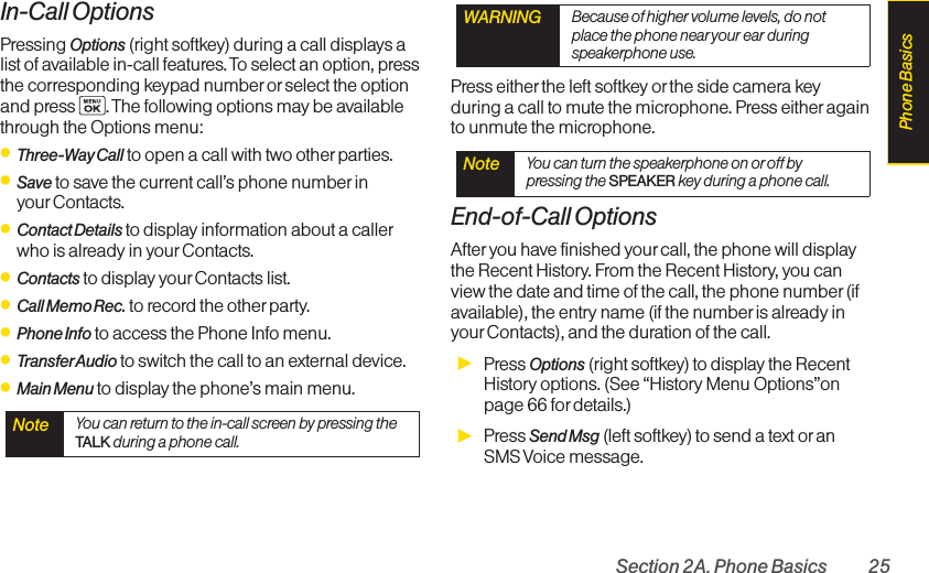 Section 2A. Phone Basics 25In-Call OptionsPressing Options (right softkey) during a call displays alist of available in-call features. To select an option, pressthe corresponding keypad number or select the optionand press  . The following options may be availablethrough the Options menu: ⅷThree-Way Call to open a call with two other parties.ⅷSave to save the current call’s phone number in yourContacts. ⅷContact Details to displayinformation about a callerwho is already in your Contacts.ⅷContacts to display your Contacts list.ⅷCall Memo Rec. to record the other party.ⅷPhone Info to access the Phone Info menu.ⅷTransferAudio to switch the call to an external device.ⅷMain Menu to display the phone’s main menu.Press either the left softkey orthe side camera keyduring a call to mute the microphone. Press either againto unmute the microphone.End-of-Call OptionsAfter you havefinished yourcall, the phone will displaythe Recent History. From the Recent History,you canview the date and time of the call, the phone number (ifavailable),the entry name (if the number is already inyour Contacts),and the duration of the call.ᮣPress Options (right softkey) to display the RecentHistory options. (See “History Menu Options”onpage 66 for details.)ᮣPress Send Msg (left softkey) to send a text or anSMS Voice  message.Note  You can turn the speakerphone on or off bypressing the SPEAKER key during a phone call.WARNING Because of higher volume levels, do notplace the phone near your ear duringspeakerphone use.Note  You can return to the in-call screen by pressing theTALK during a phone call.Phone Basics