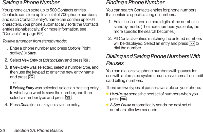 26 Section 2A. Phone BasicsSaving a Phone NumberYour phone can store up to 500 Contacts entries.Contacts can store up to a total of 700 phone numbers,and each Contacts entry’s name can contain up to 64characters. Your phone automatically sorts the Contactsentries alphabetically. (For more information, see“Contacts” on page 69.)To save a number from standby mode:1. Enter aphone number and press Options (rightsoftkey) &gt; Save.2. Select New Entry or Existing Entry and press  .3. If New Entry was selected, select a number type, andthen use the keypad to enter the new entry nameand press  .–or –If Existing Entry was selected, select an existing entryto which you want to save the number, and thenselect a number type and press  .4. Press Done (leftsoftkey) to save the entry.Finding a Phone NumberYou can search Contacts entries for phone numbersthat contain a specific string of numbers.1. Enter the last three or more digits of the number instandbymode. (The more numbers you enter, themorespecific the search becomes.)2. All Contacts entries matching the entered numberswill be displayed. Select an entry and press  todial the number.Dialing and Saving Phone Numbers WithPausesYou can dial or save phone numbers with pauses foruse with automated systems, such as voicemail orcreditcardbilling numbers. There are two types of pauses available on yourphone:ⅷHard Pause sends the next set of numbers when you press .ⅷ2-Sec. Pause automatically sends the next set ofnumbers after two seconds.