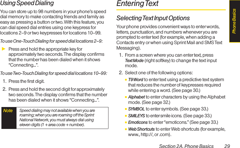 Section 2A. Phone Basics 29Using Speed DialingYou can store up to 98 numbers in your phone’s speeddial memory to make contacting friends and family aseasy as pressing a button or two. With this feature, youcan dial speed dial entries using one keypress forlocations 2–9 or two keypresses for locations 10–99. To use One-Touch Dialing for speed dial locations 2–9:ᮣPress and hold the appropriate key forapproximately two seconds. The display confirmsthat the number has been dialed when it shows“Connecting...”.Touse Two-Touch Dialing for speed dial locations 10–99:1. Press the first digit.2. Press and hold the second digit for approximatelytwo seconds. The display confirms that the numberhas been dialed when it shows “Connecting...”.Entering TextSelectingText Input OptionsYour phone provides convenient ways to enter words,letters, punctuation, and numbers wheneveryou areprompted to enter text (for example, when adding aContacts entry or when using Sprint Mail and SMS TextMessaging).1. From a screen where you can enter text, press Text Mode (right softkey) to change the text inputmode.2. Select one of the following options:ⅢT9 Word to enter text using a predictive text systemthat reduces the number of keypresses requiredwhile entering a word. (See page 30.)ⅢAlphabet to enter characters by using the Alphabetmode. (See page 32.)ⅢSYMBOL to enter symbols. (See page 33.)ⅢSMILEYS to enter smile icons. (See page 33.)ⅢEmoticons to enter “emoticons.” (See page 33.)ⅢWeb Shortcuts to enter Web shortcuts (for example,www., http://, or .com).Note  Speed dialing may not available when you areroaming; when you are roaming off the SprintNational Network, you must always dial usingeleven digits (1 + area code + number).Phone Basics