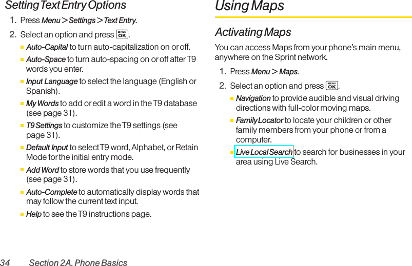 34 Section 2A. Phone BasicsSetting Text Entry Options1. Press Menu &gt; Settings &gt; Text Entry.2. Select an option and press  .ⅢAuto-Capital to turn auto-capitalization on or off.ⅢAuto-Space to turn auto-spacing on or off after T9words you enter.ⅢInput Language to select the language (English orSpanish).ⅢMy Words to add or edit a word in the T9 database(see page 31).ⅢT9 Settings to customize the T9 settings (see page 31).ⅢDefault Input to select T9 word, Alphabet, orRetainMode for the initial entry mode.ⅢAdd Word to store words that you use frequently(see page 31).ⅢAuto-Complete to automatically displaywords thatmayfollow the current text input.ⅢHelp to see the T9 instructions page.Using MapsActivating MapsYou can access Maps from your phone’s main menu,anywhere on the Sprint network.1. Press Menu &gt; Maps.2. Select an option and press  .ⅢNavigation to provide audible and visual drivingdirections with full-color moving maps.ⅢFamily Locator to locate your children or otherfamily members from your phone or from acomputer.ⅢLive Local Search to search for businesses in yourarea using Live Search.