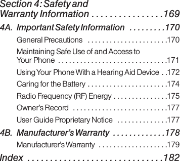 Section 4: Safety and Warranty Information . . . . . . . . . . . . . . . .1694A. Important Safety Information  . . . . . . . . .170General Precautions  . . . . . . . . . . . . . . . . . . . . . .170Maintaining Safe Use of and Access to Your Phone  . . . . . . . . . . . . . . . . . . . . . . . . . . . . . .171Using Your Phone With a Hearing Aid Device  . .172Caring for the Battery . . . . . . . . . . . . . . . . . . . . . .174Radio Frequency (RF) Energy . . . . . . . . . . . . . . .175Owner’s Record  . . . . . . . . . . . . . . . . . . . . . . . . . .177User Guide Proprietary Notice  . . . . . . . . . . . . . .1774B. Manufacturer’s Warranty  . . . . . . . . . . . . .178Manufacturer’s Warranty  . . . . . . . . . . . . . . . . . . .179Index  . . . . . . . . . . . . . . . . . . . . . . . . . . . . . .182