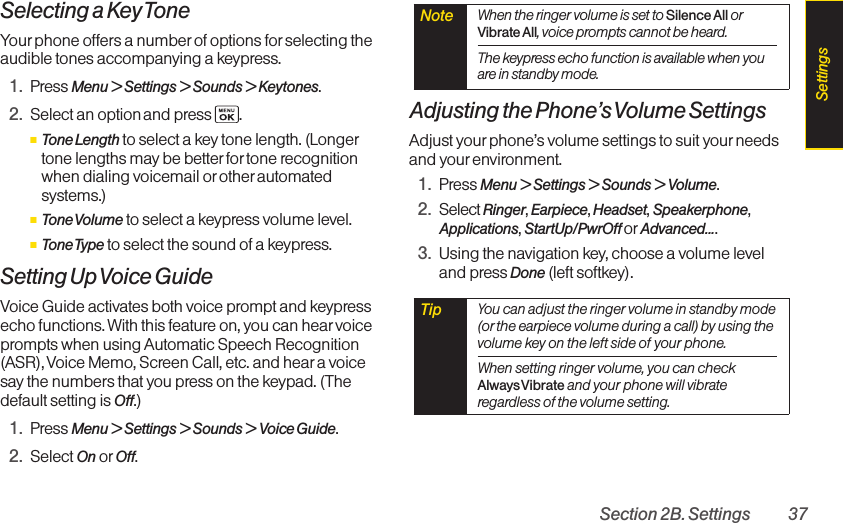Section 2B. Settings 37Selecting a Key ToneYour phone offers a number of options for selecting theaudible tones accompanying a keypress. 1. Press Menu &gt; Settings &gt; Sounds &gt; Keytones.2. Select an option and press  .ⅢTone Length to select a key tone length. (Longertone lengths may be better for tone recognitionwhen dialing voicemail orother automatedsystems.)ⅢTone Volume to select a keypress volume level.ⅢTone Type to select the sound of a keypress.Setting Up Voice GuideVoice Guide activates both voice prompt and keypressecho functions. With this feature on, you can hearvoiceprompts when using Automatic Speech Recognition(ASR),Voice Memo, Screen Call, etc. and hear a voicesaythe numbers that you press on the keypad. (Thedefault setting is Off.)1. Press Menu &gt;Settings &gt;Sounds &gt; Voice Guide.2. Select On or Off.Adjusting the Phone’s Volume SettingsAdjust yourphone’s volume settings to suit your needsand yourenvironment.1. Press Menu &gt; Settings &gt; Sounds &gt; Volume.2. Select Ringer,Earpiece,Headset,Speakerphone,Applications,StartUp/PwrOff or Advanced....3. Using the navigation key,choose a volume leveland pressDone (leftsoftkey).Tip  You can adjust the ringer volume in standby mode(or the earpiece volume during a call) by using thevolume key on the left side of your phone.When setting ringer volume, you can checkAlways Vibrate and your phone will vibrateregardless of the volume setting. Note  When the ringer volume is set to Silence All orVibrate All,voice prompts cannot be heard.The keypress echo function is available when youare in standby mode.Settings