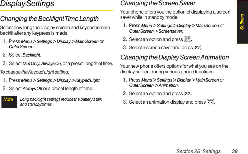 Section 2B. Settings 39Display SettingsChanging the BacklightTime LengthSelect how long the display screen and keypad remainbacklit after any keypress is made.1. Press Menu &gt; Settings &gt; Display &gt; Main Screen orOuterScreen.2. Select Backlight.3. Select Dim Only,Always On,or a preset length of time.To change the Keypad Light setting:1. Press Menu &gt;Settings &gt; Display &gt; Keypad Light.2. Select Always Off or a preset length of time.Changing the Screen SaverYour phone offers you the option of displaying a screensaver while in standby mode.1. Press Menu &gt; Settings &gt; Display &gt; Main Screen orOuterScreen &gt; Screensaver.2. Select an option and press  .3. Select a screen saver and press  .Changing the Display Screen AnimationYour new phone offers options for what you see on thedisplayscreen during various phone functions.1. Press Menu &gt; Settings &gt; Display &gt; Main Screen orOuterScreen &gt; Animation.2. Select an option and press  .3. Select an animation displayand press  .Note  Long backlight settings reduce the battery’s talkand standby times.Settings