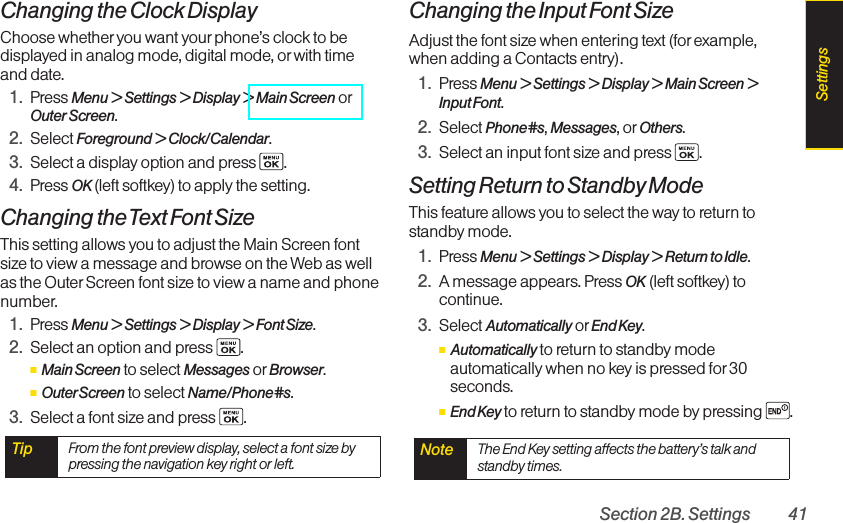 Section 2B. Settings 41Changing the Clock DisplayChoose whether you want your phone’s clock to bedisplayed in analog mode, digital mode, or with timeand date.1. Press Menu &gt; Settings &gt; Display &gt; Main Screen orOuter Screen.2. Select Foreground &gt; Clock/Calendar.3. Select a display option and press  .4. Press OK (left softkey) to apply the setting.Changing the Text Font SizeThis setting allows you to adjust the Main Screen fontsize to view a message and browse on the Web as wellas the Outer Screen font size to view a name and phonenumber.1. Press Menu &gt; Settings &gt; Display &gt; Font Size.2. Select an option and press .ⅢMain Screen to select Messages or Browser.ⅢOuterScreen to select Name/Phone#s.3. Select a font size and press  .Changing the Input Font SizeAdjust the font size when entering text (for example,when adding a Contacts entry).1. Press Menu &gt; Settings &gt; Display &gt; Main Screen &gt;Input Font.2. Select Phone#s,Messages,or Others.3. Select an input font size and press  .Setting Return to Standby ModeThis feature allows you to select the way to return tostandby mode.1. Press Menu &gt; Settings &gt; Display &gt; Return to Idle.2. Amessage appears. Press OK (leftsoftkey) tocontinue.3. Select Automatically or End Key.ⅢAutomatically to return to standby modeautomatically when no key is pressed for 30seconds.ⅢEnd Key to return to standby mode by pressing  .Note  The End Key setting affects the battery’s talk andstandby times.Tip  From the font preview display, select a font size bypressing the navigation key right or left.Settings