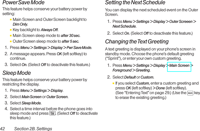 42 Section 2B. SettingsPowerSave ModeThis feature helps conserve your battery power bysetting:ⅢMain Screen and Outer Screen backlight to Dim Only.ⅢKey backlight to Always Off.ⅢMain Screen sleep mode to after 30 sec.ⅢOuter Screen sleep mode to after 5 sec.1. Press Menu &gt; Settings &gt; Display &gt; Pwr Save Mode.2. Amessage appears. Press OK (leftsoftkey) tocontinue.3. Select On.(Select Off to deactivate this feature.)Sleep ModeThis featurehelps conserve your battery power byrestricting the display.1. Press Menu &gt;Settings &gt;Display.2. Select Main Screen or Outer Screen.3. Select Sleep Mode.4. Select a time interval beforethe phone goes intosleep mode and press  . (Select Off to deactivatethis feature.)Setting the Next ScheduleYou can display the next scheduled event on the OuterScreen.1. Press Menu &gt; Settings &gt; Display &gt; Outer Screeen &gt;Next Schedule.2. Select On.(Select Off to deactivate this feature.)Changing the Text GreetingA text greeting is displayed on your phone’s screen instandbymode. Choose the phone’s default greeting(“Sprint”), or enter your own custom greeting.1. Press Menu &gt;Settings &gt;Display &gt; Main Screen &gt;Foreground &gt;Greeting.2. Select Default or Custom.ⅢIf you select Custom,entera custom greeting andpress OK (leftsoftkey) &gt;Done (leftsoftkey). (See “Entering Text”on page 29.) (Use the  keyto erase the existing greeting.)