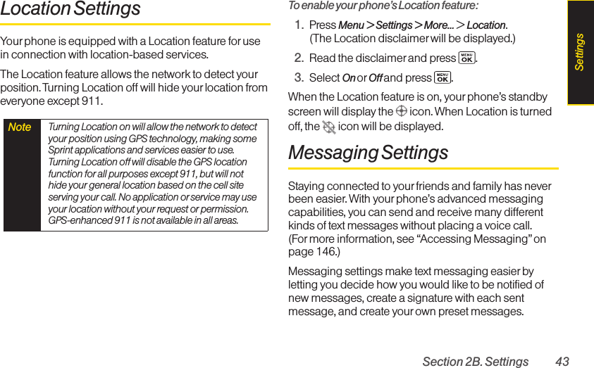 Section 2B. Settings 43Location SettingsYour phone is equipped with a Location feature for usein connection with location-based services. The Location feature allows the network to detect yourposition. Turning Location off will hide your location fromeveryone except 911.To enable your phone’s Location feature:1. Press Menu &gt; Settings &gt; More... &gt;Location.(The Location disclaimer will be displayed.)2. Read the disclaimer and press  .3. Select On or Off and press  .When the Location feature is on, yourphone’s standbyscreen will display the  icon. When Location is turnedoff, the  icon will be displayed.Messaging SettingsStaying connected to your friends and family has neverbeen easier.With your phone’s advanced messagingcapabilities, you can send and receive many differentkinds of text messages without placing a voice call. (Formore information, see “Accessing Messaging” onpage 146.)Messaging settings make text messaging easier byletting you decide how you would like to be notified ofnew messages, create a signature with each sentmessage, and create yourown preset messages.Note  Turning Location on will allow the network to detectyour position using GPS technology, making someSprint applications and services easier to use.Turning Location off will disable the GPS locationfunction for all purposes except 911, but will nothide your general location based on the cell siteserving your call. No application or service may useyour location without your request or permission.GPS-enhanced 911 is not available in all areas.Settings