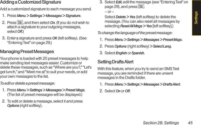 Section 2B. Settings 45Adding a Customized SignatureAdd a customized signature to each message you send.1. Press Menu &gt; Settings &gt; Messages &gt; Signature.2. Press  , and then select On.(If you do not wish toattach a signature to your outgoing messages, select Off.)3. Enter a signature and press OK (left softkey). (See“Entering Text”on page 29.)Managing Preset MessagesYour phone is loaded with 20 preset messages to helpmakesending text messages easier. Customize ordelete these messages, such as “Where are you?,”“Let’sget lunch,”and “Meet me at” to suit your needs, or addyourown messages to the list.To edit or delete a preset message:1. Press Menu &gt; Settings &gt; Messages &gt; Preset Msgs.(The list of preset messages will be displayed.)2. Toedit or delete a message, select it and pressOptions (right softkey). 3. Select Edit,edit the message (see “Entering Text” onpage 29), and press  .–or–Select Delete &gt; Yes (left softkey) to delete themessage. (You can also reset all messages byselecting Reset All Msgs &gt; Yes [left softkey].)To change the language of the preset message:1. Press Menu &gt; Settings &gt; Messages &gt; Preset Msgs.2. Press Options (right softkey) &gt; Select Lang.3. Select English or Spanish.Setting Drafts AlertWith this feature, when you try to send an SMS Textmessage, you are reminded if there are unsentmessages in the Drafts folder.1. Press Menu &gt;Settings &gt; Messages &gt; Drafts Alert.2. Select On or Off.Settings