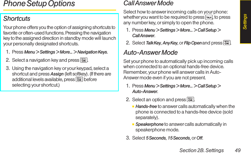 Section 2B. Settings 49Phone Setup OptionsShortcutsYourphone offers you the option of assigning shortcuts tofavorite or often-used functions. Pressing the navigationkey to the assigned direction in standby mode will launchyourpersonally designated shortcuts.1. Press Menu &gt; Settings &gt; More... &gt; Navigation Keys.2. Select a navigation key and press .3. Using the navigation key or your keypad, select ashortcut and press Assign (left softkey). (If there areadditional levels available, press  beforeselecting yourshortcut.)Call Answer ModeSelect how to answer incoming calls on your phone:whether you want to be required to press  , to pressany numberkey, or simply to open the phone.1. Press Menu &gt; Settings &gt; More... &gt; Call Setup &gt;Call Answer.2. Select Talk Key,Any Key,or Flip Open and press  .Auto-Answer ModeSet yourphone to automatically pick up incoming callswhen connected to an optional hands-free device.Remember, your phone will answercalls in Auto-Answer mode even if you are not present.1. Press Menu &gt; Settings &gt; More... &gt; Call Setup &gt;Auto-Answer.2. Select an option and press.ⅢHands-free to answer calls automatically when thephone is connected to a hands-free device (soldseparately).ⅢSpeakerphone to answer calls automatically inspeakerphone mode.3. Select 5Seconds,15 Seconds,or Off.Settings