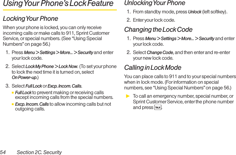 54 Section 2C. SecurityUsing Your Phone’s Lock FeatureLocking Your PhoneWhen yourphone is locked, you can only receiveincoming calls or make calls to 911, Sprint CustomerService, or special numbers. (See “Using SpecialNumbers” on page 56.)1. Press Menu &gt; Settings &gt; More... &gt; Security and enteryourlock code.2. Select Lock My Phone &gt; Lock Now.(To set yourphoneto lock the next time it is turned on, select On Power-up.)3. Select Full Lock or Excp. Incom. Calls.ⅢFull Lock to prevent making or receiving callsexcept incoming calls from the special numbers.ⅢExcp. Incom. Calls to allow incoming calls but notoutgoing calls.Unlocking Your Phone1. From standby mode, press Unlock (left softkey).2. Enter your lock code.Changing the Lock Code1. Press Menu &gt; Settings &gt; More... &gt; Security and enteryourlock code.2. Select Change Code,and then enter and re-enteryournew lock code.Calling in Lock ModeYou can place calls to 911 and to your special numberswhen in lock mode. (For information on specialnumbers, see “Using Special Numbers” on page 56.)ᮣTo call an emergency number, special number, orSprint Customer Service, enterthe phone numberand press  .