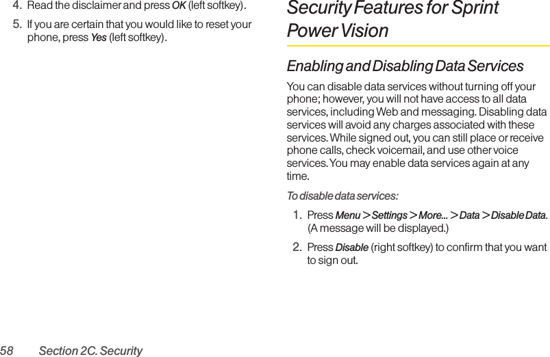 58 Section 2C. Security4. Read the disclaimer and press OK (left softkey).5. If you are certain that you would like to reset yourphone, press Yes (left softkey).Security Features for SprintPower VisionEnabling and Disabling Data ServicesYou can disable data services without turning off yourphone; however, you will not have access to all dataservices, including Web and messaging. Disabling dataservices will avoid any charges associated with theseservices. While signed out, you can still place orreceivephone calls, check voicemail, and use othervoiceservices. You may enable data services again at anytime. To disable data services: 1. Press Menu &gt; Settings &gt; More... &gt; Data &gt; Disable Data.(A message will be displayed.)2. Press Disable (right softkey) to confirm that you wantto sign out.
