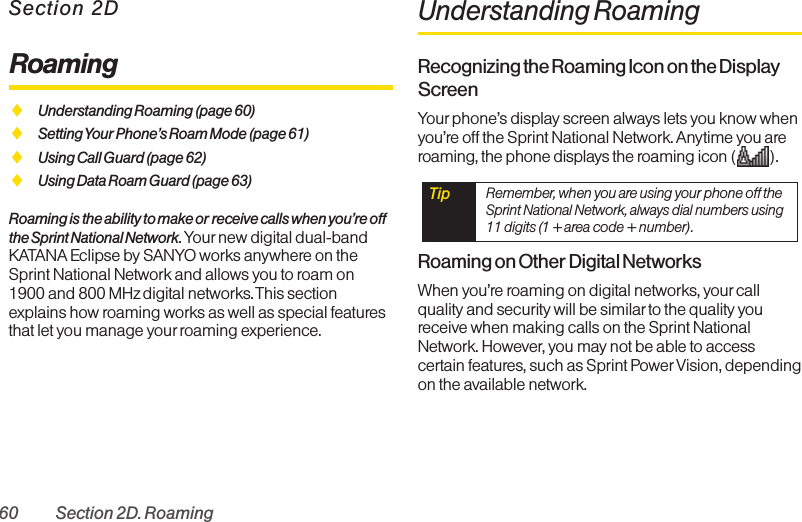 60 Section 2D. RoamingSection 2DRoamingࡗUnderstanding Roaming (page 60)ࡗSetting Your Phone’s Roam Mode (page 61)ࡗUsing Call Guard (page 62)ࡗUsing Data Roam Guard (page 63)Roaming is the ability to make or receive calls when you’re offthe Sprint National Network.Your new digital dual-bandKATANA Eclipse by SANYO works anywhere on theSprint National Network and allows you to roam on1900 and 800 MHz digital networks.This sectionexplains how roaming works as well as special featuresthat let you manage your roaming experience. Understanding RoamingRecognizing the Roaming Icon on the DisplayScreenYour phone’s display screen always lets you know whenyou’re off the Sprint National Network. Anytime you areroaming, the phone displays the roaming icon ( ).Roaming on Other Digital NetworksWhen you’re roaming on digital networks, your callquality and security will be similar to the quality youreceive when making calls on the Sprint NationalNetwork. However, you may not be able to accesscertain features, such as Sprint Power Vision, dependingon the available network.Tip  Remember, when you are using your phone off theSprint National Network, always dial numbers using11 digits (1 + area code + number).