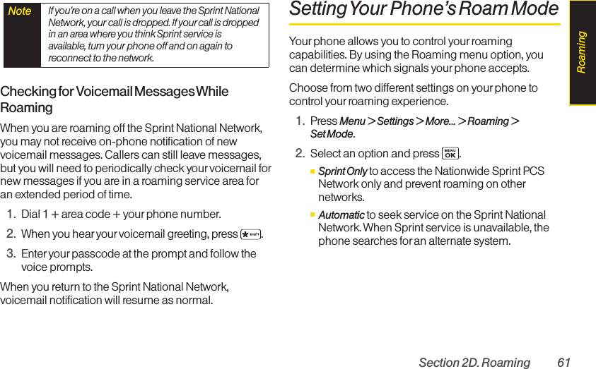 Section 2D. Roaming 61Checking for Voicemail Messages WhileRoamingWhen you are roaming off the Sprint National Network,you may not receive on-phone notification of newvoicemail messages. Callers can still leave messages,but you will need to periodically check your voicemail fornew messages if you are in a roaming service area foran extended period of time.1. Dial 1 + area code + yourphone number.2. When you hear your voicemail greeting, press .3. Enter your passcode at the prompt and follow thevoice prompts.When you return to the Sprint National Network,voicemail notification will resume as normal.SettingYour Phone’s Roam ModeYour phone allows you to control yourroamingcapabilities. By using the Roaming menu option, youcan determine which signals yourphone accepts.Choose from two different settings on your phone tocontrol yourroaming experience.1. Press Menu &gt; Settings &gt; More... &gt; Roaming &gt;Set Mode.2. Select an option and press  .ⅢSprint Onlyto access the Nationwide Sprint PCSNetwork only and prevent roaming on othernetworks.ⅢAutomatic to seek service on the Sprint NationalNetwork. When Sprint service is unavailable, thephone searches for an alternate system.Note  If you’re on a call when you leave the Sprint NationalNetwork, your call is dropped. If your call is droppedin an area where you think Sprint service isavailable, turn your phone off and on again toreconnect to the network.Roaming