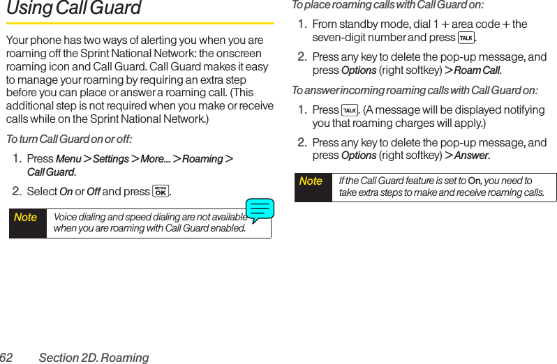 62 Section 2D. RoamingUsing Call GuardYour phone has two ways of alerting you when you areroaming off the Sprint National Network: the onscreenroaming icon and Call Guard. Call Guard makes it easyto manage yourroaming by requiring an extra stepbefore you can place oranswer a roaming call. (Thisadditional step is not required when you make or receivecalls while on the Sprint National Network.)Toturn Call Guard on or off:1. Press Menu &gt;Settings &gt; More... &gt; Roaming &gt;Call Guard.2. Select On or Off and press.To place roaming calls with Call Guard on:1. From standby mode, dial 1 + area code + theseven-digit number and press  .2. Press any key to delete the pop-up message, andpress Options (right softkey) &gt; Roam Call.To answer incoming roaming calls with Call Guard on:1. Press  . (A message will be displayed notifyingyou that roaming charges will apply.)2. Press any key to delete the pop-up message, andpress Options (right softkey) &gt; Answer.Note  If the Call Guardfeatureis set toOn,you need totake extra steps to make and receive roaming calls.Note  Voice dialing and speed dialing are not availablewhen you are roaming with Call Guard enabled.