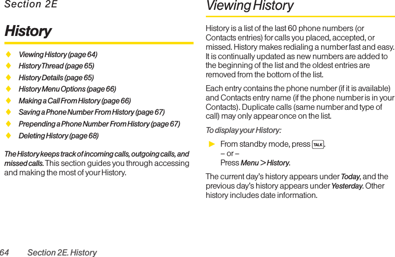 64 Section 2E. HistorySection 2EHistoryࡗViewing History (page 64)ࡗHistory Thread (page 65)ࡗHistory Details (page 65)ࡗHistory Menu Options (page 66)ࡗMaking a Call From History (page 66)ࡗSaving a Phone Number From History (page 67)ࡗPrepending a Phone Number From History (page 67)ࡗDeleting History (page 68)The History keeps track of incoming calls, outgoing calls, andmissed calls. This section guides you through accessingand making the most of your History.Viewing History History is a list of the last 60 phone numbers (orContacts entries) forcalls you placed, accepted, ormissed. History makes redialing a number fast and easy.It is continually updated as new numbers are added tothe beginning of the list and the oldest entries areremoved from the bottom of the list.Each entry contains the phone number (if it is available)and Contacts entry name (if the phone number is in yourContacts). Duplicate calls (same number and type ofcall) may only appear once on the list.To display your History:ᮣFrom standby mode, press  .–or –Press Menu &gt;History.The current day’s history appears under Today, and theprevious day’s history appears under Yesterday. Otherhistory includes date information.