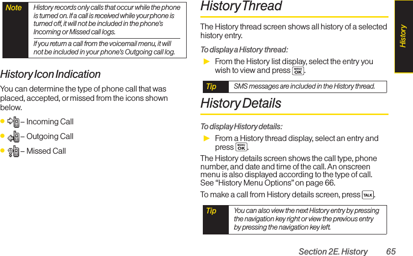 Section 2E. History 65History Icon IndicationYou can determine the type of phone call that wasplaced, accepted, or missed from the icons shownbelow.ⅷ– Incoming Callⅷ– Outgoing Callⅷ– Missed CallHistory ThreadThe History thread screen shows all history of a selectedhistory entry.To display a History thread:ᮣFrom the History list display, select the entry youwish to view and press  .History DetailsTo display History details:ᮣFrom a History thread display, select an entry andpress .The History details screen shows the call type, phonenumber, and date and time of the call. An onscreenmenu is also displayed according to the type of call. See “History Menu Options” on page 66.To make a call from History details screen, press  .Tip  You can also view the next History entry by pressingthe navigation key right or view the previous entryby pressing the navigation key left.Tip  SMS messages are included in the History thread.Note  History records only calls that occur while the phoneis turned on. If a call is received while your phone isturned off, it will not be included in the phone’sIncoming or Missed call logs.If you return a call from the voicemail menu, it willnot be included in your phone’s Outgoing call log.History