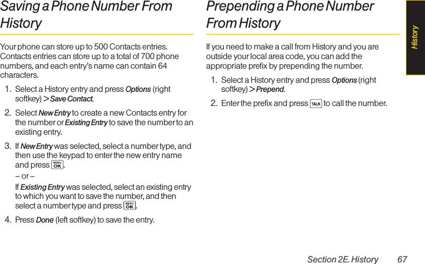 Section 2E. History 67Saving a Phone Number FromHistoryYour phone can store up to 500 Contacts entries.Contacts entries can store up to a total of 700 phonenumbers, and each entry’s name can contain 64characters. 1. Select a History entry and press Options (rightsoftkey) &gt; Save Contact.2. Select New Entry to create a new Contacts entry forthe number orExisting Entry to save the number to anexisting entry.3. If New Entry was selected, select a number type, andthen use the keypad to enter the new entry nameand press  .–or –If Existing Entrywas selected, select an existing entryto which you want to save the number, and thenselect a number type and press .4. Press Done (left softkey) to save the entry.Prepending a Phone NumberFrom HistoryIf you need to make a call from History and you areoutside yourlocal area code, you can add theappropriate prefix by prepending the number.1. Select a History entry and press Options (rightsoftkey) &gt; Prepend.2. Enter the prefix and press  to call the number.History