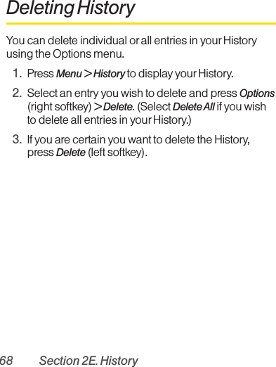 68 Section 2E. HistoryDeleting HistoryYou can delete individual or all entries in your Historyusing the Options menu.1. Press Menu &gt; History to display yourHistory. 2. Select an entry you wish to delete and press Options(right softkey) &gt; Delete. (Select Delete All if you wishto delete all entries in yourHistory.)3. If you are certain you want to delete the History,press Delete (left softkey).