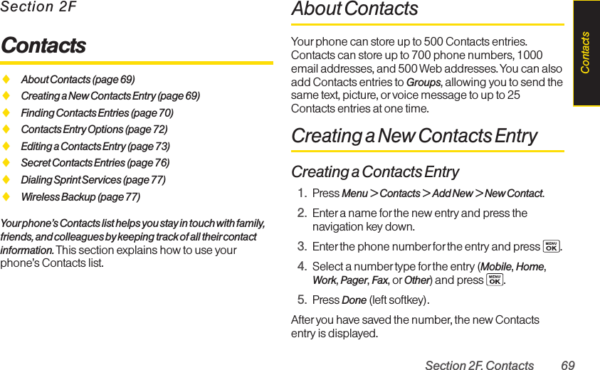 Section 2F. Contacts 69Section 2FContactsࡗAbout Contacts (page 69)ࡗCreating a New Contacts Entry (page 69)ࡗFinding Contacts Entries (page 70)ࡗContacts Entry Options (page 72)ࡗEditing a Contacts Entry (page 73)ࡗSecret Contacts Entries (page 76)ࡗDialing Sprint Services (page 77)ࡗWireless Backup (page 77)Yourphone’s Contacts list helps you stay in touch with family,friends, and colleagues by keeping track of all theircontactinformation. This section explains how to use yourphone’s Contacts list.About ContactsYour phone can store up to 500 Contacts entries.Contacts can store up to 700 phone numbers, 1000email addresses, and 500 Web addresses. You can alsoadd Contacts entries to Groups, allowing you to send thesame text, picture, or voice message to up to 25Contacts entries at one time.Creating a New Contacts EntryCreating a Contacts Entry1. Press Menu &gt; Contacts &gt; Add New &gt; New Contact.2. Enter a name forthe new entry and press thenavigation key down.3. Enter the phone number for the entry and press  .4. Select a number type forthe entry (Mobile, Home,Work, Pager, Fax, or Other) and press  .5. Press Done (left softkey).After you have saved the number, the new Contactsentry is displayed. Contacts