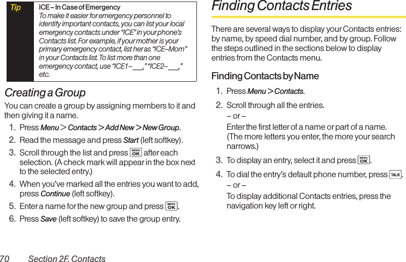 70 Section 2F. ContactsCreating a GroupYou can create a group by assigning members to it andthen giving it a name.1. Press Menu &gt; Contacts &gt; Add New &gt; New Group.2. Read the message and press Start (left softkey).3. Scroll through the list and press  after eachselection. (A check mark will appearin the box nextto the selected entry.)4. When you’ve marked all the entries you want to add,press Continue (left softkey).5. Enter a name for the new group and press  .6. Press Save (left softkey) to save the group entry.Finding Contacts EntriesThere are several ways to display your Contacts entries:by name, by speed dial number, and by group. Followthe steps outlined in the sections below to displayentries from the Contacts menu.Finding Contacts byName1. Press Menu &gt; Contacts.2. Scroll through all the entries.–or–Enter the first letter of a name or part of a name. (The more letters you enter, the more your searchnarrows.)3. To display an entry, select it and press  .4. To dial the entry’s default phone number, press  .–or–To display additional Contacts entries, press thenavigation key left or right.Tip  ICE– In Case of EmergencyTo make it easier for emergency personnel toidentify important contacts, you can list your localemergency contacts under “ICE”in your phone’sContacts list. For example, if your mother is yourprimary emergency contact, list her as “ICE–Mom”in your Contacts list. To list more than oneemergency contact, use “ICE1–___,”“ICE2–___,”etc.