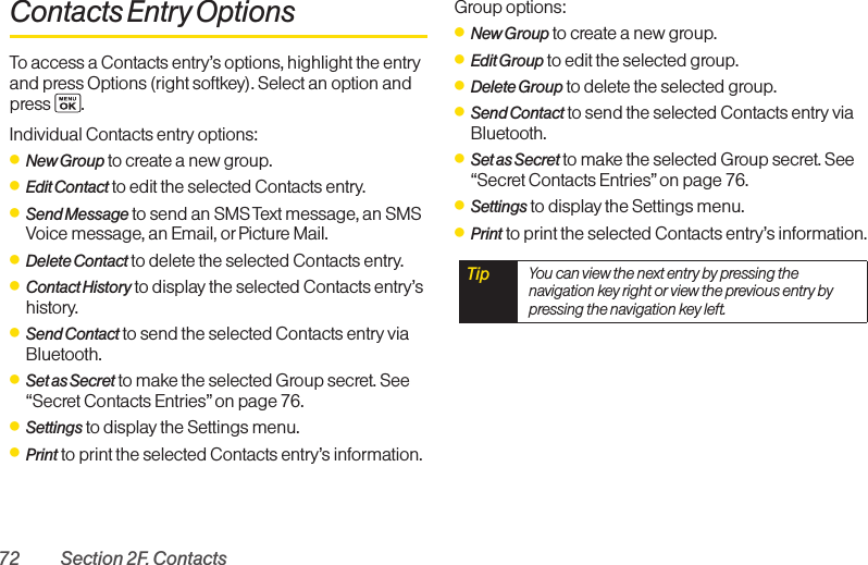 72 Section 2F. ContactsContacts Entry OptionsTo access a Contacts entry’s options, highlight the entryand press Options (right softkey). Select an option and press .Individual Contacts entry options:ⅷNew Group to create a new group.ⅷEdit Contact to edit the selected Contacts entry. ⅷSend Message to send an SMS Text message, an SMSVoice message, an Email, or Picture Mail.ⅷDelete Contact to delete the selected Contacts entry.ⅷContact History to display the selected Contacts entry’shistory.ⅷSend Contact to send the selected Contacts entry viaBluetooth.ⅷSet as Secret to make the selected Group secret. See“Secret Contacts Entries” on page 76.ⅷSettings to display the Settings menu.ⅷPrint to print the selected Contacts entry’s information.Group options:ⅷNew Group to create a new group.ⅷEdit Group to edit the selected group.ⅷDelete Group to delete the selected group.ⅷSend Contact to send the selected Contacts entry viaBluetooth.ⅷSet as Secret to make the selected Group secret. See“Secret Contacts Entries” on page 76.ⅷSettings to display the Settings menu.ⅷPrint to print the selected Contacts entry’s information.Tip  You can view the next entry by pressing thenavigation key right or view the previous entry bypressing the navigation key left.