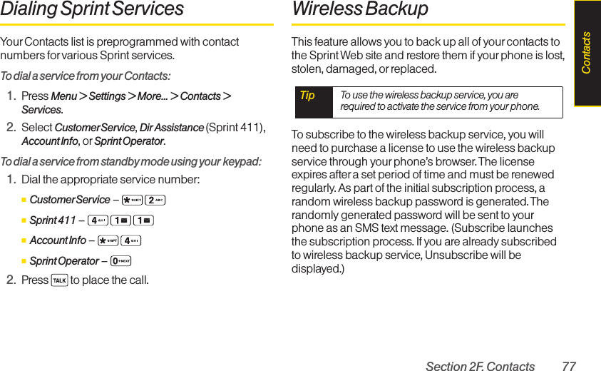 Section 2F. Contacts 77Dialing Sprint ServicesYour Contacts list is preprogrammed with contactnumbers for various Sprint services.To dial a service from your Contacts:1. Press Menu &gt; Settings &gt; More... &gt; Contacts &gt;Services.2. Select CustomerService, Dir Assistance (Sprint 411),Account Info, or Sprint Operator.To dial a service from standby mode using your keypad:1. Dial the appropriate service number:ⅢCustomerService –ⅢSprint 411 –ⅢAccount Info –ⅢSprint Operator –2. Press  to place the call.Wireless BackupThis feature allows you to back up all of your contacts tothe Sprint Web site and restore them if your phone is lost,stolen, damaged, or replaced.To subscribe to the wireless backup service, you willneed to purchase a license to use the wireless backupservice through yourphone’s browser. The licenseexpires aftera set period of time and must be renewedregularly. As part of the initial subscription process, arandom wireless backup password is generated. Therandomly generated password will be sent to yourphone as an SMS text message. (Subscribe launchesthe subscription process. If you are already subscribedto wireless backup service, Unsubscribe will bedisplayed.)Tip  To use the wireless backup service, you arerequired to activate the service from your phone.Contacts