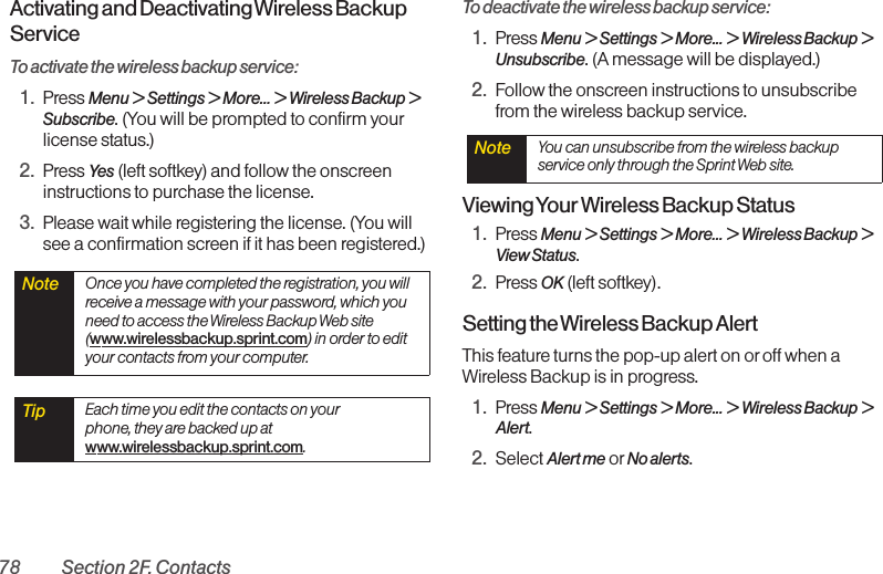 78 Section 2F. ContactsActivating and Deactivating Wireless BackupServiceTo activate the wireless backup service:1. Press Menu &gt; Settings &gt; More... &gt; Wireless Backup &gt;Subscribe. (You will be prompted to confirm yourlicense status.)2. Press Yes (left softkey) and follow the onscreeninstructions to purchase the license.3. Please wait while registering the license. (You willsee a confirmation screen if it has been registered.)To deactivate the wireless backup service:1. Press Menu &gt; Settings &gt; More... &gt; Wireless Backup &gt;Unsubscribe. (A message will be displayed.)2. Follow the onscreen instructions to unsubscribefrom the wireless backup service.Viewing Your Wireless Backup Status1. Press Menu &gt;Settings &gt; More... &gt; Wireless Backup &gt;View Status.2. Press OK (left softkey).Setting the Wireless Backup AlertThis feature turns the pop-up alert on or off when aWireless Backup is in progress.1. Press Menu &gt;Settings &gt;More... &gt;Wireless Backup &gt;Alert.2. Select Alert me or No alerts.Note  You can unsubscribe from the wireless backupservice only through the Sprint Web site.Tip  Each time you edit the contacts on yourphone, they are backed up atwww.wirelessbackup.sprint.com.Note  Once you have completed the registration, you willreceive a message with your password, which youneed to access the Wireless Backup Web site(www.wirelessbackup.sprint.com) in order to edityour contacts from your computer.